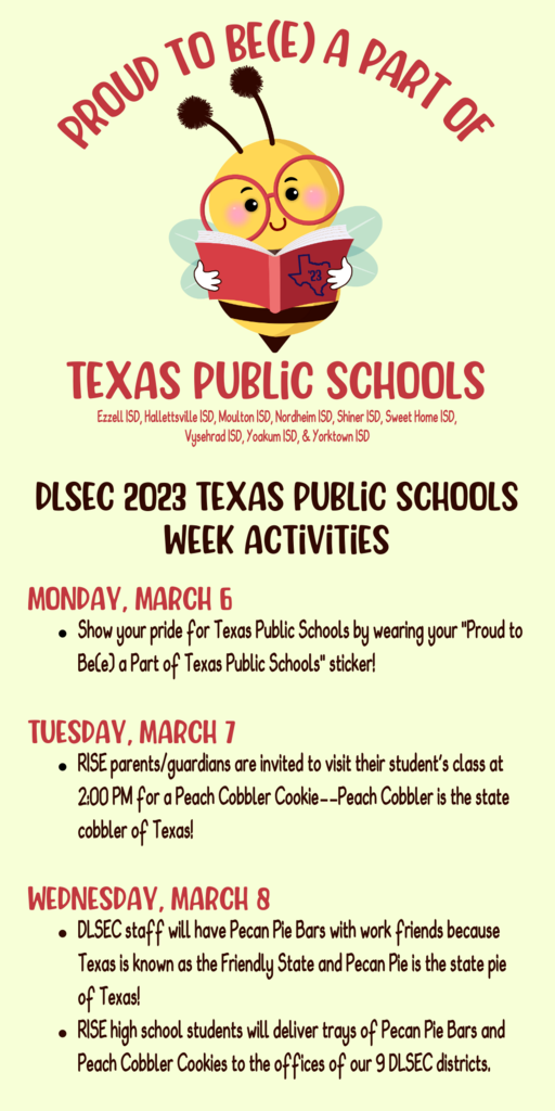 Image with DLSEC 2023 Texas Public Schools Week Activities:  Monday, March 6 Show your pride for Texas Public Schools by wearing your "Proud to Be(e) a Part of Texas Public Schools" sticker!  Tuesday, march 7 RISE parents/guardians are invited to visit their student's class at 2:00 PM for a Peach Cobbler Cookie--Peach Cobbler is the state cobbler of Texas!  Wednesday, march 8 DLSEC staff will have Pecan Pie Bars with work friends because Texas is known as the Friendly State and Pecan Pie is the state pie of Texas! RISE high school students will deliver trays of Pecan Pie Bars and Peach Cobbler Cookies to the offices of our 9 DLSEC districts.